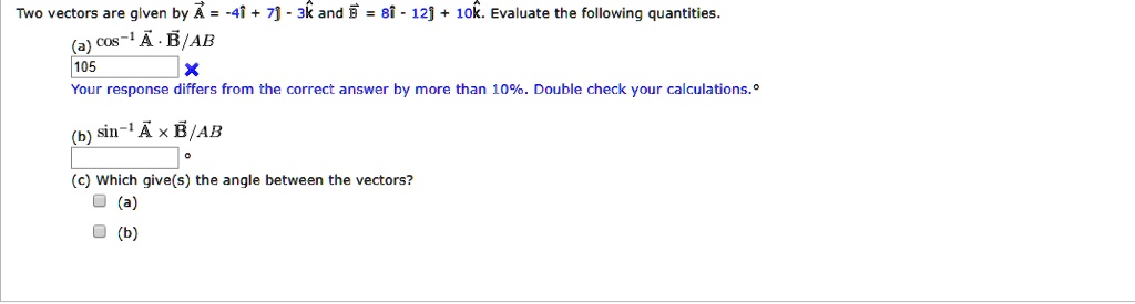Two vectors are given by vecA = -4hati + 7hatj - 3hatk and vecB = 8hati - 12hatj + 10hatk. Evaluate the following quantities.
ewline(a) cos^-1 fracvecA cdot vecBAB
ewline(b) sin^-1 fracvecA 	imes vecBAB
ewline(c) Which give(s) the angle between the vectors?