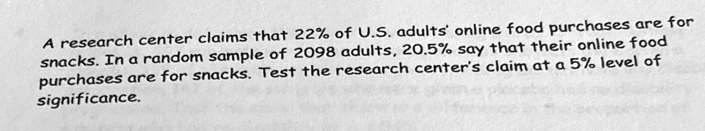 A research center claims that 22% of U.S. adults' online food purchases are for snacks. In a random sample of 2098 adults, 20.5% say that their online food purchases are for snacks. Test the research center's claim at a 5% level of significance.