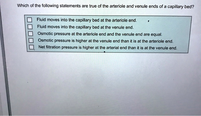 Which of the following statements are true of the arteriole and venule ends of a capillary bed?
Fluid moves into the capillary bed at the arteriole end.
Fluid moves into the capillary bed at the venule end.
Osmotic pressure at the arteriole end and the venule end are equal.
Osmotic pressure is higher at the venule end than it is at the arteriole end.
Net filtration pressure is higher at the arterial end than it is at the venule end.