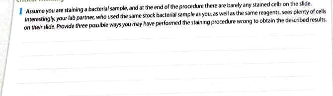 1 Assume you are staining a bacterial sample, and at the end of the procedure there are barely any stained cells on the slide.
Interestingly, your lab partner, who used the same stock bacterial sample as you, as well as the same reagents, sees plenty of cells
on their slide. Provide three possible ways you may have performed the staining procedure wrong to obtain the described results.