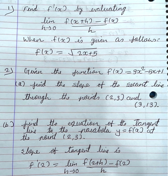 1) Find f'(x) by evaluating
lim h->0 (f(x+h) - f(x)) / h
When f(x) is given as follows:
f(x) = sqrt(2x+5)

2) Given the function f(x) = 3x^2 - 5x + 1
(a) find the slope of the secant line
through the points (2,3) and
(3,13).

(b) find the equation of the tangent
line to the parabola y = f(x) at
the point (2,3).
slope of tangent line is
f'(2) = lim h->0 (f(2+h) - f(2)) / h
