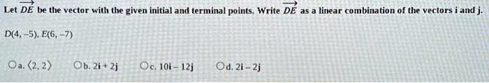 Let overrightarrowDE be the vector with the given initial and terminal points. Write overrightarrowDE as a linear combination of the vectors i and j.
D(4, -5), E(6, -7)
a. langle 2, 2 angle
b. 2i + 2j
c. 10i - 12j
d. 2i - 2j