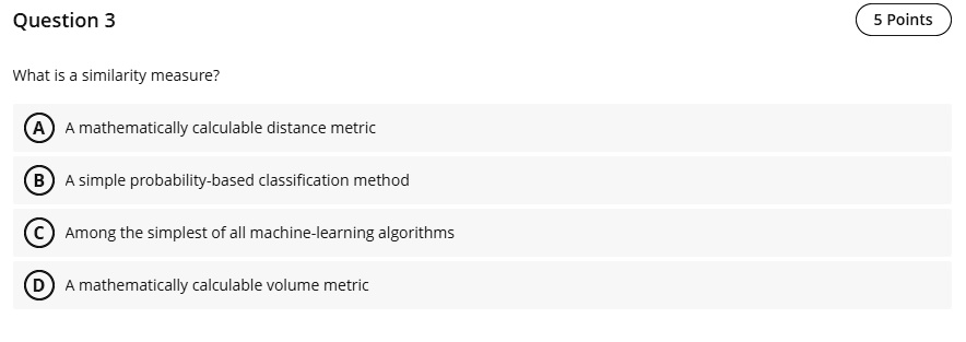 Question 3
What is a similarity measure?
A) A mathematically calculable distance metric
B) A simple probability-based classification method
C) Among the simplest of all machine-learning algorithms
D) A mathematically calculable volume metric
5 Points