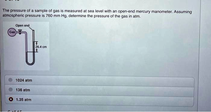 The pressure of a sample of gas is measured at sea level with an open-end mercury manometer. Assuming atmospheric pressure is 760 mm Hg, determine the pressure of the gas in atm.
Open end
Gas
26.4 cm
1024 atm
136 atm
1.35 atm