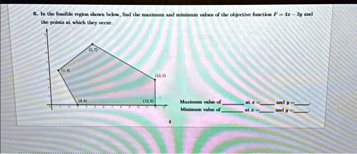 6. In the feasible region shown below, find the maximum and minimum values of the objective function F = 4x - 3y and the points at which they occur.
(1, 4)
(5, 7)
(12, 3)
(3, 0)
(12, 0)
Maximum value of  at x =  and y = 
Minimum value of  at x =  and y = 