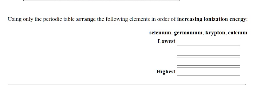 Using only the periodic table arrange the following elements in order of increasing ionization energy:
selenium, germanium, krypton, calcium
Lowest
Highest