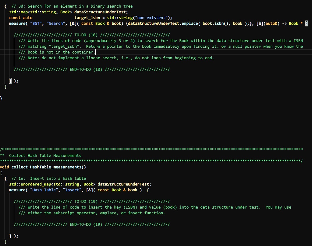  // 3d: Search for an element in a binary search tree
std::map<std::string, Book> dataStructureUnderTest;
const auto
targetisbn = std::string("non-existent");
measure( "BST", "Search", [   ](const Book     book) dataStructureUnderTest.emplace(book.isbn(), book);, [   ] (auto   ) -> Book *
/////// TO-DO (18) //////////////////////////////
/// Write the lines of code (approximately 3 or 4) to search for the Book within the data structure under test with a ISBN
/// matching "targetisbn". Return a pointer to the book immediately upon finding it, or a null pointer when you know the
/// book is not in the container.
/// Note: do not implement a linear search, i.e., do not loop from beginning to end.
);


///// END-TO-DO (18) /////
/////
Collect Hash Table Measurements
void collectHashTablemeasurements()

 // 1e: Insert into a hash table

std::unorderedmap<std::string, Book> dataStructureUnderTest;
measure( "Hash Table", "Insert", [   ] (const Book     book ) 
///////////////////////// TO-DO (19) //////////////////////////////
/// Write the line of code to insert the key (ISBN) and value (book) into the data structure under test. You may use
/// either the subscript operator, emplace, or insert function.
/////////////////////// END-TO-DO (19) ////////////////////////////
);
