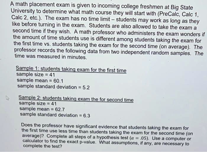 A math placement exam is given to incoming college freshmen at Big State University to determine what math course they will start with (PreCalc, Calc 1, Calc 2, etc.). The exam has no time limit – students may work as long as they like before turning in the exam. Students are also allowed to take the exam a second time if they wish. A math professor who administers the exam wonders if the amount of time students use is different among students taking the exam for the first time vs. students taking the exam for the second time (on average). The professor records the following data from two independent random samples. The time was measured in minutes.

Sample 1: students taking exam for the first time
sample size = 41
sample mean = 60.1
sample standard deviation = 5.2

Sample 2: students taking exam the for second time
sample size = 41
sample mean = 62.7
sample standard deviation = 6.3

Does the professor have significant evidence that students taking the exam for the first time use less time than students taking the exam for the second time (on average)? Complete all steps of a hypothesis test (? = .05). Use a computer or calculator to find the exact p-value. What assumptions, if any, are necessary to complete the test?
