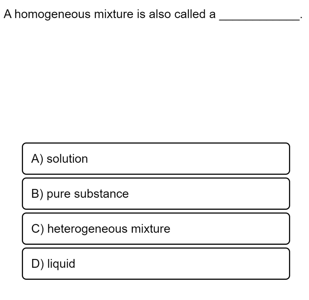 A homogeneous mixture is also called a .
A) solution
B) pure substance
C) heterogeneous mixture
D) liquid