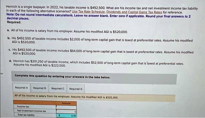 SOLVED: Henrich is a single taxpayer.In 2022,his taxable income is  492.500.What are his income tax and net investment income tax liability in  each of the following alternative scenarios? Use Tax Rate Schedule.Dividends