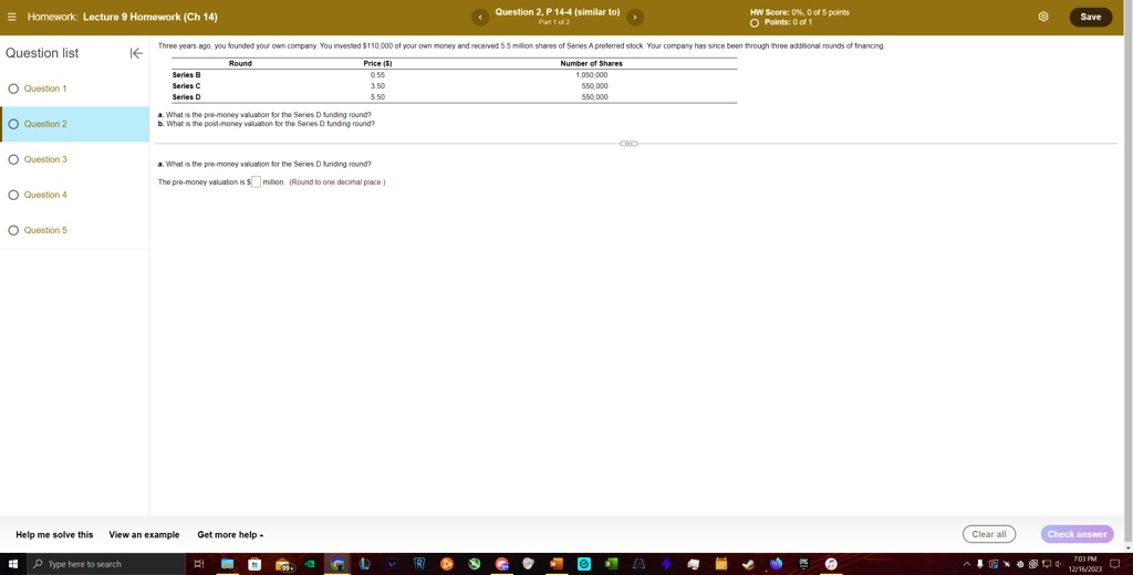 Homework: Lecture 9 Homework (Ch 14)
Question 2, P 14-4 (similar to)
Part 1 of 2
HW Score: 0%, 0 of 5 points
Points: 0 of 1
Three years ago, you founded your own company. You invested $110,000 of your own money and received 5.5 million shares of Series A preferred stock. Your company has since been through three additional rounds of financing.
Question list
Price ()
Number of Shares
Series B
0.55
1,050,000
Series C
3.50
550,000
Series D
5.50
550,000
a. What is the pre-money valuation for the Series D funding round?
b. What is the post-money valuation for the Series D funding round?
What is the pre-money valuation for the Series D funding round?
The pre-money valuation is $ million. (Round to one decimal place.)