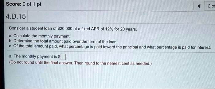 4.D.15
Consider a student loan of 20,000 at a fixed APR of 12% for 20 years.
a. Calculate the monthly payment.
b. Determine the total amount paid over the term of the loan.
c. Of the total amount paid, what percentage is paid toward the principal and what percentage is paid for interest.
a. The monthly payment is .
(Do not round until the final answer. Then round to the nearest cent as needed.)