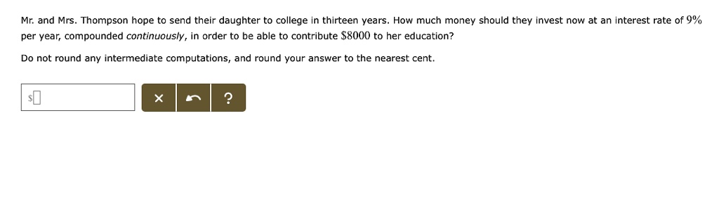 Mr. and Mrs. Thompson hope to send their daughter to college in thirteen years. How much money should they invest now at an interest rate of 9% per year, compounded continuously, in order to be able to contribute $8000 to her education?
Do not round any intermediate computations, and round your answer to the nearest cent.