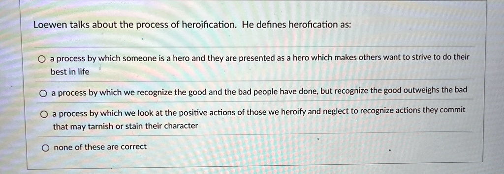 Loewen talks about the process of heroification. He defines herofication as:

? a process by which someone is a hero and they are presented as a hero which makes others want to strive to do their
best in life
? a process by which we recognize the good and the bad people have done, but recognize the good outweighs the bad
? a process by which we look at the positive actions of those we heroify and neglect to recognize actions they commit
that may tarnish or stain their character
? none of these are correct