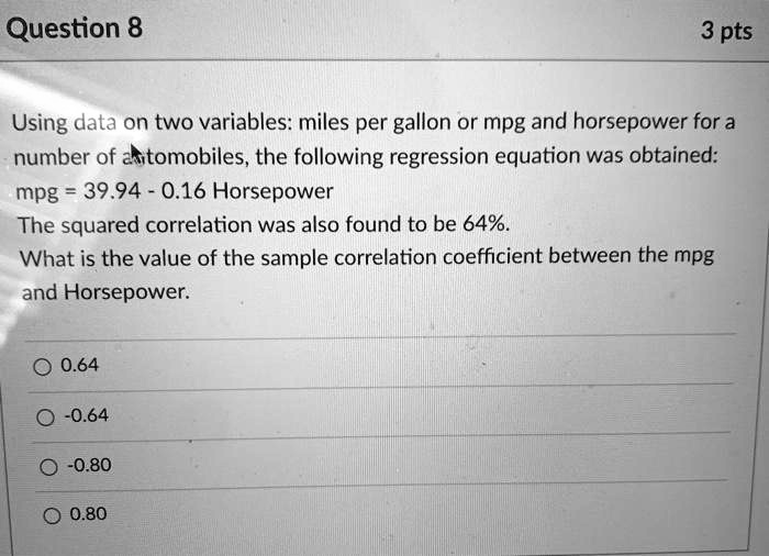 Using data on two variables: miles per gallon or mpg and horsepower for a number of automobiles, the following regression equation was obtained: mpg = 39.94 - 0.16 Horsepower
The squared correlation was also found to be 64%.
What is the value of the sample correlation coefficient between the mpg and Horsepower.

0.64
-0.64
-0.80
0.80