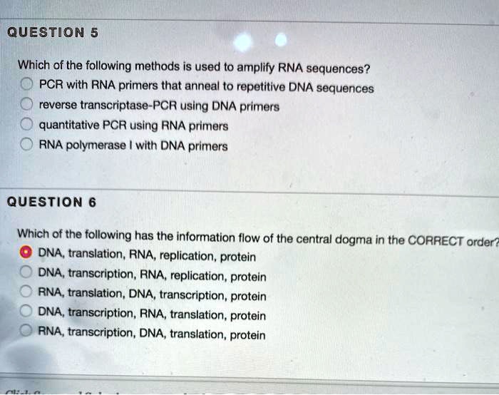 QUESTION 5

Which of the following methods is used to amplify RNA sequences?
PCR with RNA primers that anneal to repetitive DNA sequences
reverse transcriptase-PCR using DNA primers
quantitative PCR using RNA primers
RNA polymerase I with DNA primers

QUESTION 6

Which of the following has the information flow of the central dogma in the CORRECT order?
DNA, translation, RNA, replication, protein
DNA, transcription, RNA, replication, protein
RNA, translation, DNA, transcription, protein
DNA, transcription, RNA, translation, protein
RNA, transcription, DNA, translation, protein