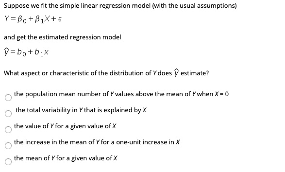 Suppose we fit the simple linear regression model (with the usual assumptions)
Y = ?0 + ?1 X + ?

and get the estimated regression model
? = b0 + b1 X

What aspect or characteristic of the distribution of Y does ? estimate?

o the population mean number of Y values above the mean of Y when X = 0
o the total variability in Y that is explained by X
o the value of Y for a given value of X
o the increase in the mean of Y for a one-unit increase in X
o the mean of Y for a given value of X