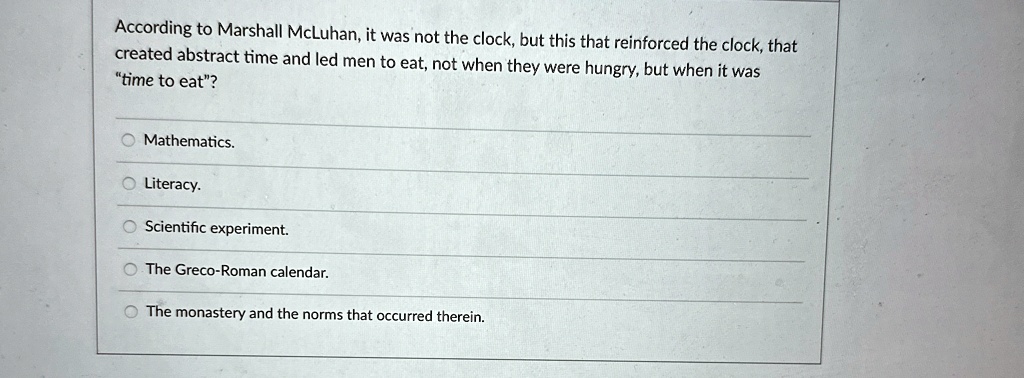 According to Marshall McLuhan, it was not the clock, but this that reinforced the clock, that
created abstract time and led men to eat, not when they were hungry, but when it was
"time to eat"?
Mathematics.
Literacy.
Scientific experiment.
The Greco-Roman calendar.
The monastery and the norms that occurred therein.