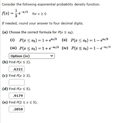 Consider the following exponential probability density function.

(1)/(2)e^-x/2 for x ≥ 0If needed, round your answer to four decimal digits.(a) Choose the correct formula for P(x ≤ x0).(i) P(x ≤ x0) = 1 + e^x0/2 (ii) P(x ≤ x0) = 1 - e^x0/2 (iii) P(x ≤ x0) = 1 + e^-x0/2 (iv) P(x ≤ x0) = 1 - e^-x0/2 Option (iv)(b) Find P(x ≤ 2)..6321(c) Find P(x ≥ 3).(d) Find P(x ≤ 5)..9179(e) Find P(2 ≤ x ≤ 5)..2858