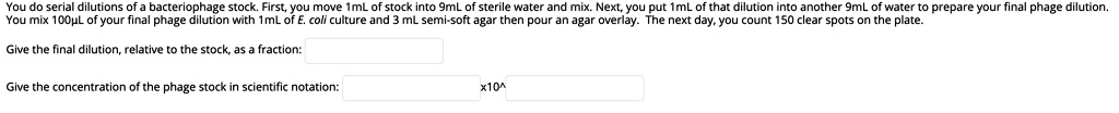You do serial dilutions of a bacteriophage stock. First, you move 1mL of stock into 9mL of sterile water and mix. Next, you put 1mL of that dilution into another 9mL of water to prepare your final phage dilution.
You mix 100µL of your final phage dilution with 1mL of E. coli culture and 3 mL semi-soft agar then pour an agar overlay. The next day, you count 150 clear spots on the plate.

Give the final dilution, relative to the stock, as a fraction:

Give the concentration of the phage stock in scientific notation: x10^