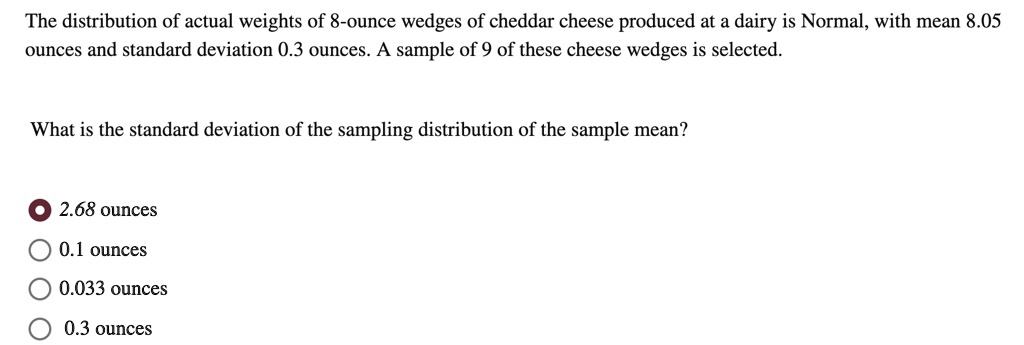 The distribution of actual weights of 8-ounce wedges of cheddar cheese produced at a dairy is Normal, with mean 8.05 ounces and standard deviation 0.3 ounces. A sample of 9 of these cheese wedges is selected.

What is the standard deviation of the sampling distribution of the sample mean?

2.68 ounces
0.1 ounces
0.033 ounces
0.3 ounces