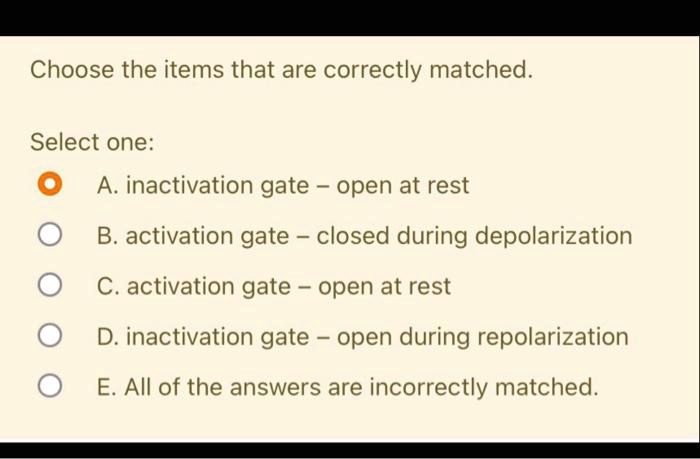 Choose the items that are correctly matched.
Select one:
A. inactivation gate - open at rest
B. activation gate - closed during depolarization
C. activation gate - open at rest
D. inactivation gate - open during repolarization
E. All of the answers are incorrectly matched.