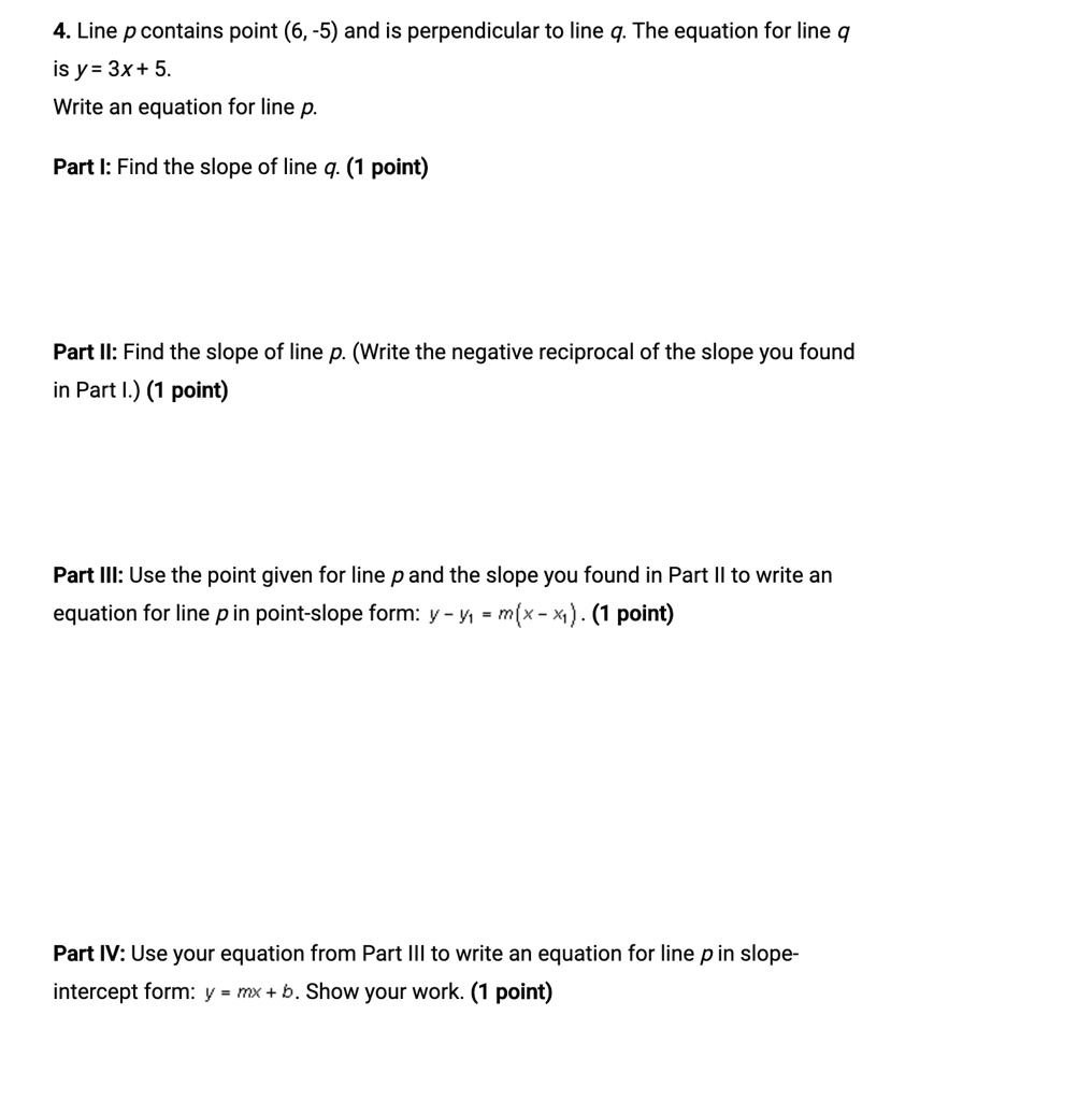 4. Line p contains point (6, -5) and is perpendicular to line q. The equation for line q
is y = 3x + 5.
Write an equation for line p.
Part I: Find the slope of line q. (1 point)
Part II: Find the slope of line p. (Write the negative reciprocal of the slope you found
in Part I.) (1 point)
Part III: Use the point given for line p and the slope you found in Part II to write an
equation for line p in point-slope form: y - y1 = m(x - x1). (1 point)
Part IV: Use your equation from Part III to write an equation for line p in slope-
intercept form: y = mx + b. Show your work. (1 point)