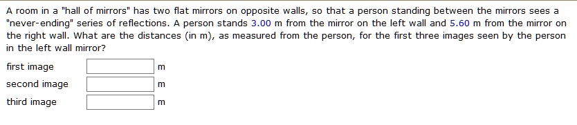 A room in a "hall of mirrors" has two flat mirrors on opposite walls, so that a person standing between the mirrors sees a "never-ending" series of reflections. A person stands 3.00 m from the mirror on the left wall and 5.60 m from the mirror on the right wall. What are the distances (in m), as measured from the person, for the first three images seen by the person in the left wall mirror?
first image m
second image m
third image m