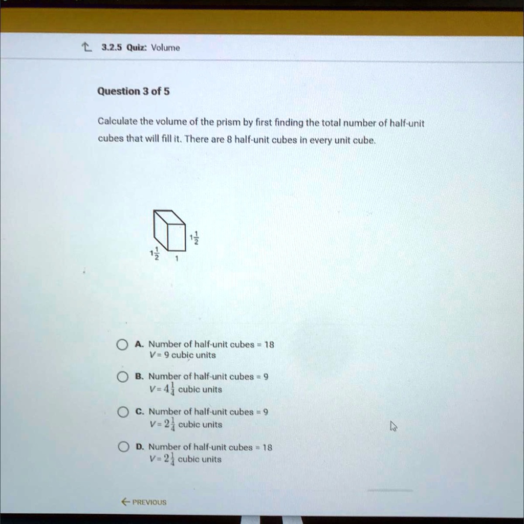 Calculate the volume of the prism by first finding the total number of half-unit cubes that will fill it. There are 8 half-unit cubes in every unit cube.

1 1/2
1 1/2
1

A. Number of half-unit cubes = 18
V = 9 cubic units
B. Number of half-unit cubes = 9
V = 4 1/2 cubic units
C. Number of half-unit cubes = 9
V = 2 1/4 cubic units
D. Number of half-unit cubes = 18
V = 2 1/4 cubic units