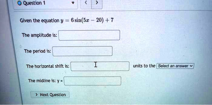 Given the equation y = 6 sin(5x - 20) + 7

The amplitude is:

The period is:

The horizontal shift is: units to the Select an answer

The midline is: y =
