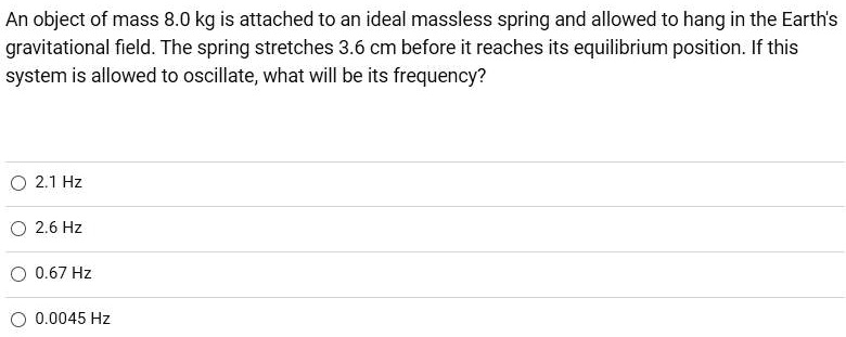 An object of mass 8.0 kg is attached to an ideal massless spring and allowed to hang in the Earth's gravitational field. The spring stretches 3.6 cm before it reaches its equilibrium position. If this system is allowed to oscillate, what will be its frequency?
2.1 Hz
2.6 Hz
0.67 Hz
0.0045 Hz