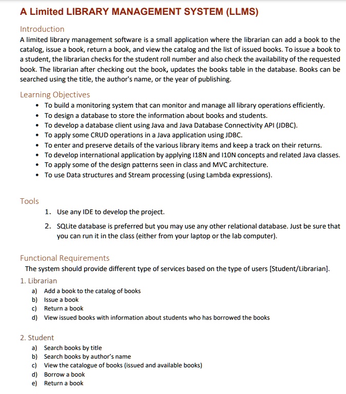 A Limited LIBRARY MANAGEMENT SYSTEM (LLMS)

Introduction
A limited library management software is a small application where the librarian can add a book to the catalog, issue a book, return a book, and view the catalog and the list of issued books. To issue a book to a student, the librarian checks for the student roll number and also check the availability of the requested book. The librarian after checking out the book, updates the books table in the database. Books can be searched using the title, the author's name, or the year of publishing.

Learning Objectives
• To build a monitoring system that can monitor and manage all library operations efficiently.
• To design a database to store the information about books and students.
• To develop a database client using Java and Java Database Connectivity API (JDBC).
• To apply some CRUD operations in a Java application using JDBC.
• To enter and preserve details of the various library items and keep a track on their returns.
• To develop international application by applying I18N and I10N concepts and related Java classes.
• To apply some of the design patterns seen in class and MVC architecture.
• To use Data structures and Stream processing (using Lambda expressions).

Tools
1. Use any IDE to develop the project.
2. SQLite database is preferred but you may use any other relational database. Just be sure that you can run it in the class (either from your laptop or the lab computer).

Functional Requirements
The system should provide different type of services based on the type of users [Student/Librarian].
1. Librarian
a) Add a book to the catalog of books
b) Issue a book
c) Return a book
d) View issued books with information about students who has borrowed the books

2. Student
a) Search books by title
b) Search books by author's name
c) View the catalogue of books (issued and available books)
d) Borrow a book
e) Return a book