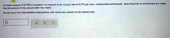 An Initial amount of 2700 is invested in an account at an interest rate of 4.5% per year, compounded continuously. Assuming that no withdrawals are made, find the amount in the account after four years.
Do not round any intermediate computations, and round your answer to the nearest cent.
