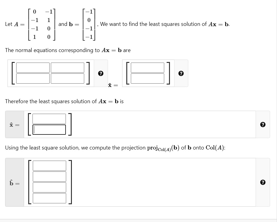 Let A = eginbmatrix 0     -1  -1     1  -1     0  1     0 endbmatrix and b = eginbmatrix -1  0  -1  -1 endbmatrix. We want to find the least squares solution of Ax = b.
The normal equations corresponding to Ax = b are
eginbmatrix Box     Box  Box     Box endbmatrix hatx = eginbmatrix Box  Box endbmatrix
Therefore the least squares solution of Ax = b is
hatx = eginbmatrix Box  Box endbmatrix
Using the least square solution, we compute the projection projCol(A)(b) of b onto Col(A):
hatb = eginbmatrix Box  Box  Box  Box endbmatrix