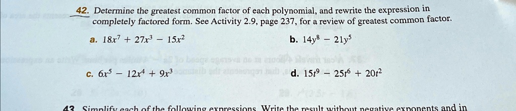 42. Determine the greatest common factor of each polynomial, and rewrite the expression in
completely factored form. See Activity 2.9, page 237, for a review of greatest common factor.
a. 18x^7 + 27x^3 - 15x^2
c. 6x^5 - 12x^4 + 9x^3
b. 14y^8 - 21y^5
d. 15t^9 - 25t^6 + 20t^2
43 Simplify each of the following expressions Write the result without negative exponents and in