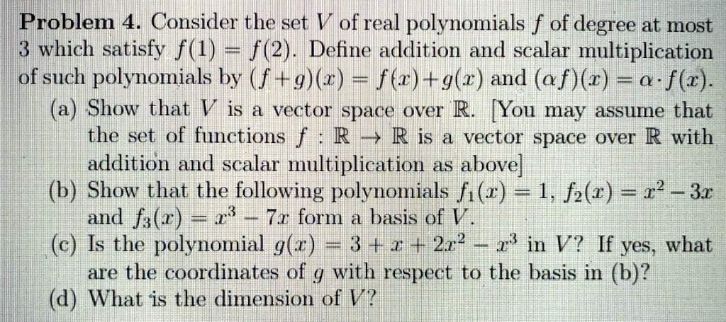 Problem 4. Consider the set V of real polynomials f of degree at most 3 which satisfy f(1) = f(2). Define addition and scalar multiplication of such polynomials by (f + g)(x) = f(x) + g(x) and (??f)(x) = ?? · f(x).
(a) Show that V is a vector space over ?. [You may assume that the set of functions f : ? ? ? is a vector space over ? with addition and scalar multiplication as above]
(b) Show that the following polynomials f1(x) = 1, f2(x) = x^2 - 3x and f3(x) = x^3 - 7x form a basis of V.
(c) Is the polynomial g(x) = 3 + x + 2x^2 - x^3 in V? If yes, what are the coordinates of g with respect to the basis in (b)?
(d) What is the dimension of V?
