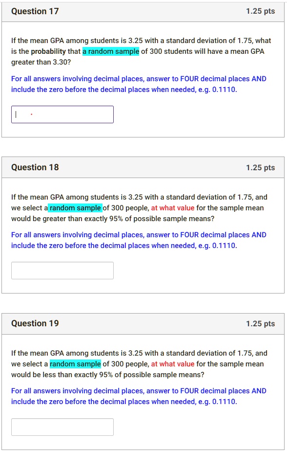 Question 17
If the mean GPA among students is 3.25 with a standard deviation of 1.75, what is the probability that a random sample of 300 students will have a mean GPA greater than 3.30?
For all answers involving decimal places, answer to FOUR decimal places AND include the zero before the decimal places when needed, e.g. 0.1110.

Question 18
If the mean GPA among students is 3.25 with a standard deviation of 1.75, and we select a random sample of 300 people, at what value for the sample mean would be greater than exactly 95% of possible sample means?
For all answers involving decimal places, answer to FOUR decimal places AND include the zero before the decimal places when needed, e.g. 0.1110.

Question 19
If the mean GPA among students is 3.25 with a standard deviation of 1.75, and we select a random sample of 300 people, at what value for the sample mean would be less than exactly 95% of possible sample means?
For all answers involving decimal places, answer to FOUR decimal places AND include the zero before the decimal places when needed, e.g. 0.1110.