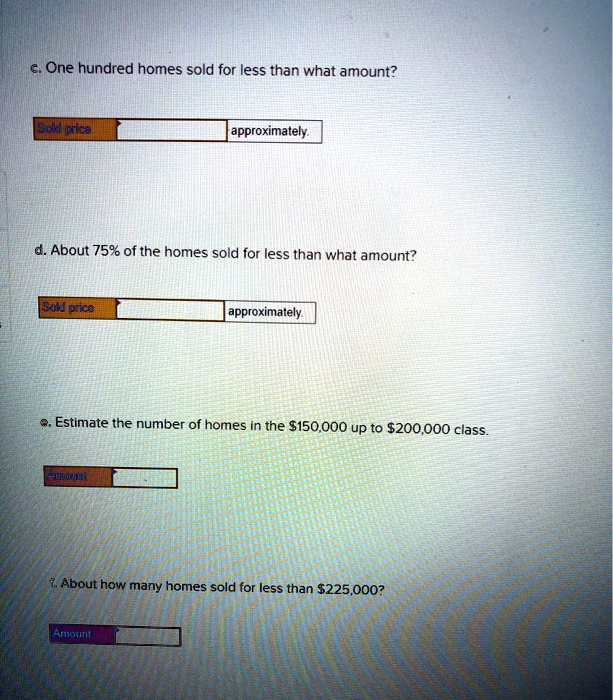 c. One hundred homes sold for less than what amount?
Sold price approximately.
d. About 75% of the homes sold for less than what amount?
Sold price approximately.
e. Estimate the number of homes in the 150,000 up to200,000 class.
Amount
f. About how many homes sold for less than 225,000?
Amount