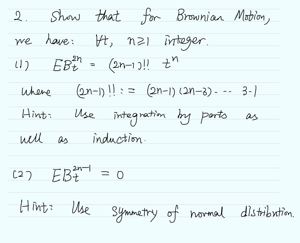 2. Show that for Brownian Motion,
we have: ∀ t, n ≥ 1 integer.
(1) EBt^2n = (2n-1)!! t^n
where (2n-1)!! := (2n-1)(2n-3) ⋯ 3 · 1
Hint: Use integration by parts as
well as induction.
(2) EBt^2n-1 = 0
Hint: Use symmetry of normal distribution.