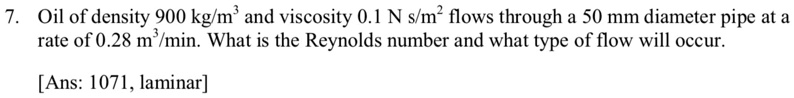 7. Oil of density 900 kg/m³ and viscosity 0.1 N s/m² flows through a 50 mm diameter pipe at a
rate of 0.28 m³/min. What is the Reynolds number and what type of flow will occur.
[Ans: 1071, laminar]