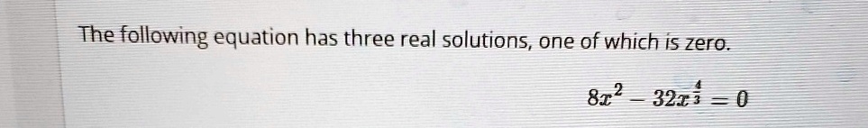 The following equation has three real solutions, one of which is zero.
8x^2 - 32x^(4)/(3) = 0