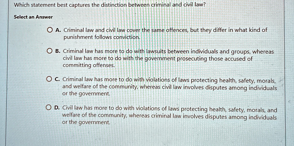 Which statement best captures the distinction between criminal and civil law?
Select an Answer
A. Criminal law and civil law cover the same offences, but they differ in what kind of
punishment follows conviction.
B. Criminal law has more to do with lawsuits between individuals and groups, whereas
civil law has more to do with the government prosecuting those accused of
committing offenses.
C. Criminal law has more to do with violations of laws protecting health, safety, morals,
and welfare of the community, whereas civil law involves disputes among individuals
or the government.
D. Civil law has more to do with violations of laws protecting health, safety, morals, and
welfare of the community, whereas criminal law involves disputes among individuals
or the government.