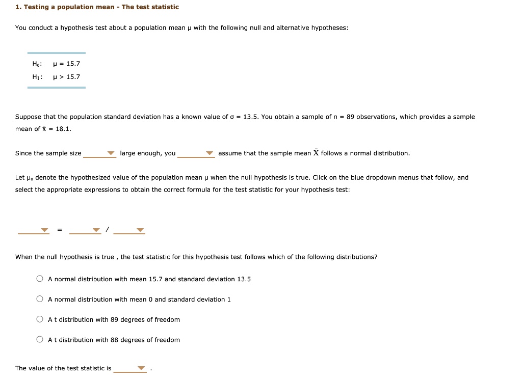 1. Testing a population mean - The test statistic
You conduct a hypothesis test about a population mean ? with the following null and alternative hypotheses:
H?: ? = 15.7
H?: ? > 15.7
Suppose that the population standard deviation has a known value of ? = 13.5. You obtain a sample of n = 89 observations, which provides a sample mean of x? = 18.1.
Since the sample size  large enough, you  assume that the sample mean X? follows a normal distribution.
Let ?? denote the hypothesized value of the population mean ? when the null hypothesis is true. Click on the blue dropdown menus that follow, and select the appropriate expressions to obtain the correct formula for the test statistic for your hypothesis test:
 =  / 
When the null hypothesis is true, the test statistic for this hypothesis test follows which of the following distributions?
A normal distribution with mean 15.7 and standard deviation 13.5
A normal distribution with mean 0 and standard deviation 1
A t distribution with 89 degrees of freedom
A t distribution with 88 degrees of freedom
The value of the test statistic is  .
