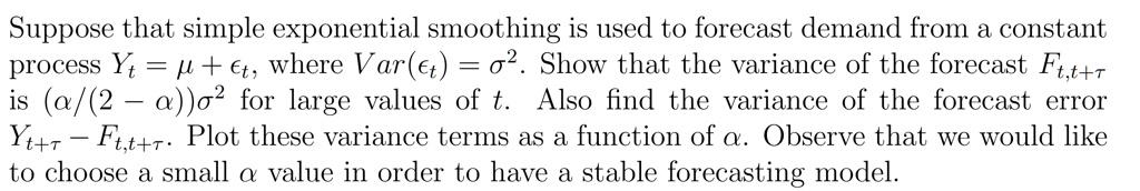 Suppose that simple exponential smoothing is used to forecast demand from a constant process Yt = μ +, where Var() = σ^2. Show that the variance of the forecast Ft, t+τ is (α/(2 - α))σ^2 for large values of t. Also find the variance of the forecast error Yt+τ - Ft, t+τ. Plot these variance terms as a function of α. Observe that we would like to choose a small α value in order to have a stable forecasting model.