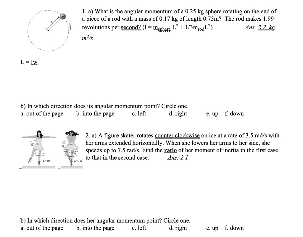 1. a) What is the angular momentum of a 0.25 kg sphere rotating on the end of a piece of a rod with a mass of 0.17 kg of length 0.75m? The rod makes 1.99 revolutions per second? (I = msphere L^2 + 1/3mrodL^2) Ans: 2.2 kg m^2/s
L = Iw
b) In which direction does its angular momentum point? Circle one.
a. out of the page b. into the page c. left d. right e. up f. down
2. a) A figure skater rotates counter clockwise on ice at a rate of 3.5 rad/s with her arms extended horizontally. When she lowers her arms to her side, she speeds up to 7.5 rad/s. Find the ratio of her moment of inertia in the first case to that in the second case. Ans: 2.1
b) In which direction does her angular momentum point? Circle one.
a. out of the page b. into the page c. left d. right e. up f. down