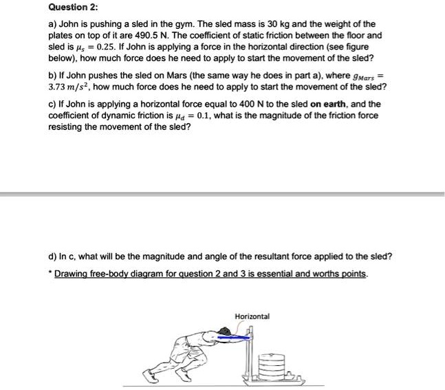 Question 2:
a) John is pushing a sled in the gym. The sled mass is 30 kg and the weight of the
plates on top of it are 490.5 N. The coefficient of static friction between the floor and
sled is ?s = 0.25. If John is applying a force in the horizontal direction (see figure
below), how much force does he need to apply to start the movement of the sled?
b) If John pushes the sled on Mars (the same way he does in part a), where gMars =
3.73 m/s², how much force does he need to apply to start the movement of the sled?
c) If John is applying a horizontal force equal to 400 N to the sled on earth, and the
coefficient of dynamic friction is ?d = 0.1, what is the magnitude of the friction force
resisting the movement of the sled?
d) In c, what will be the magnitude and angle of the resultant force applied to the sled?
* Drawing free-body diagram for question 2 and 3 is essential and worths points.
Horizontal