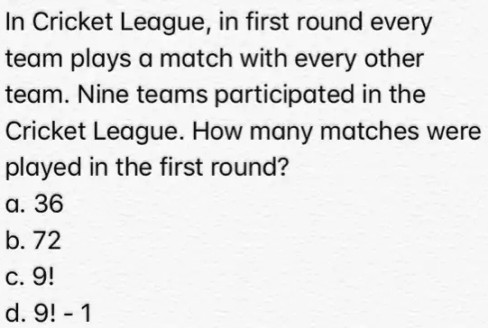In Cricket League, in first round every team plays a match with every other team. Nine teams participated in the Cricket League. How many matches were played in the first round?
a. 36
b. 72
c. 9!
d. 9! - 1