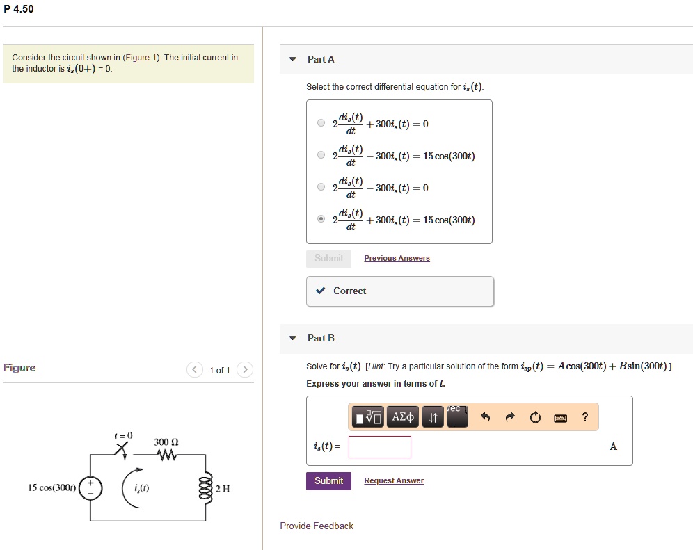 P 4.50
Consider the circuit shown in (Figure 1). The initial current in the inductor is is(0^+) = 0.
Part A
Select the correct differential equation for is(t).
2 dis(t)/dt + 300is(t) = 0
2 dis(t)/dt - 300is(t) = 15 cos(300t)
2 dis(t)/dt - 300is(t) = 0
2 dis(t)/dt + 300is(t) = 15 cos(300t)
Part B
Solve for is(t). [Hint: Try a particular solution of the form isp(t) = A cos(300t) + B sin(300t).]
Express your answer in terms of t.
is(t) =