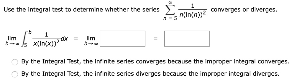 Use the integral test to determine whether the series (sumn=5^infty frac1n(ln(n))^2) converges or diverges.
(limb 	o infty int5^b frac1x(ln(x))^2 dx = limb 	o infty ) 
By the Integral Test, the infinite series converges because the improper integral converges.
By the Integral Test, the infinite series diverges because the improper integral diverges.