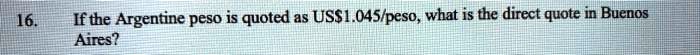 16. If the Argentine peso is quoted as US$1.045/peso, what is the direct quote in Buenos Aires?